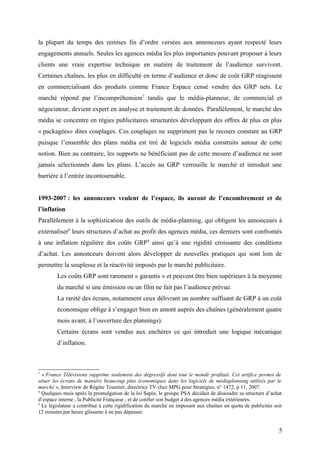 la plupart du temps des remises fin d’ordre versées aux annonceurs ayant respecté leurs
engagements annuels. Seules les agences média les plus importantes pouvant proposer à leurs
clients une vraie expertise technique en matière de traitement de l’audience survivent.
Certaines chaînes, les plus en difficulté en terme d’audience et donc de coût GRP réagissent
en commercialisant des produits comme France Espace censé vendre des GRP nets. Le
marché répond par l’incompréhension7
tandis que le média-planneur, de commercial et
négociateur, devient expert en analyse et traitement de données. Parallèlement, le marché des
média se concentre en régies publicitaires structurées développant des offres de plus en plus
« packagées» dites couplages. Ces couplages ne suppriment pas le recours constant au GRP
puisque l’ensemble des plans média est tiré de logiciels média construits autour de cette
notion. Bien au contraire, les supports ne bénéficiant pas de cette mesure d’audience ne sont
jamais sélectionnés dans les plans. L’accès au GRP verrouille le marché et introduit une
barrière à l’entrée incontournable.
1993-2007 : les annonceurs veulent de l’espace, ils auront de l’encombrement et de
l’inflation
Parallèlement à la sophistication des outils de média-planning, qui obligent les annonceurs à
externaliser8
leurs structures d’achat au profit des agences média, ces derniers sont confrontés
à une inflation régulière des coûts GRP9
ainsi qu’à une rigidité croissante des conditions
d’achat. Les annonceurs doivent alors développer de nouvelles pratiques qui sont loin de
permettre la souplesse et la réactivité imposés par le marché publicitaire.
Les coûts GRP sont rarement « garantis » et peuvent être bien supérieurs à la moyenne
du marché si une émission ou un film ne fait pas l’audience prévue.
La rareté des écrans, notamment ceux délivrant un nombre suffisant de GRP à un coût
économique oblige à s’engager bien en amont auprès des chaînes (généralement quatre
mois avant, à l’ouverture des plannings).
Certains écrans sont vendus aux enchères ce qui introduit une logique mécanique
d’inflation.
7
« France Télévisions supprime seulement des dégressifs dont tout le monde profitait. Cet artifice permet de
situer les écrans de manière beaucoup plus économiques dans les logiciels de médiaplanning utilisés par le
marché », Interview de Régine Tournier, directrice TV chez MPG pour Stratégies, n° 1472, p 11, 2007.
8
Quelques mois après la promulgation de la loi Sapin, le groupe PSA décidait de dissoudre sa structure d’achat
d’espace interne , la Publicité Française , et de confier son budget à des agences média extérieures.
9
Le législateur a contribué à cette rigidification du marché en imposant aux chaînes un quota de publicités soit
12 minutes par heure glissante à ne pas dépasser.
5
 