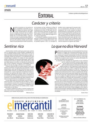 elmercantil                                                                                                                                                                     ABRIL 2011   17
OPINIÓN

                                                                             EDITORIAL
                                                                                                                                                     Escríbanos a periodico.mercantil@gmail.com




                                                           Carácter y criterio
                      uestra economía se encuentra en              sin la primera no hay confianza, no fluye el       producir más y mejor para el consumo inter-


            N         una estabilidad vulnerable que co-
                      rre el peligro de volverse más frágil
                      si sigue aconteciendo un año agita-
            do en el mundo, el desvarío de las materias
            primas, la dificultad de recaudar más, la en-
                                                                   consumo ni la inversión, y necesitamos enca-
                                                                   recidamente de ellos. El FMi pide más efi-
                                                                   ciencia fiscal para aumentar los ingresos pú-
                                                                   blicos, pero se olvida de los bolsillos indus-
                                                                   trial y familiar, los que deben de pagar la cri-
                                                                                                                      no y la exportación, aliviando así nuestro
                                                                                                                      desbalance. No es sólo cuestión de reducir
                                                                                                                      genéricamente un presupuesto, sino de exa-
                                                                                                                      minar el gasto improductivo, partida por par-
                                                                                                                      tida; y la corrupción, funcionario por funcio-
            deblez de la austeridad pública -especial-             sis, según el organismo.                           nario. Muchas empresas deben de renovarse,
            mente en lo que no genera productividad- y                 La condición ciudadana necesita de la fir-     hasta reinventarse, pero para salir de su ob-
            la ausencia de determinación en la aplicación          meza de su Gobierno en la aplicación de más        solescencia necesitan de un definitivo plan
            de la Ley. No podemos olvidar que la estabi-           medidas que las tomadas hasta ahora, que           nacional de crédito industrial. Su puesta en
            lidad es la que garantiza el orden económico;          no pueden esperar a 2012. La consigna es           marcha mejoraría los ingresos del Estado.



Sentirse rico                                                                                          Lo que no dice Harvard
   ¿Cuánto dinero tendría usted que poseer para sentirse                                                            rofesionales pertenecientes a la Universidad de Harvard pre-
rico? Lo suficiente para no tener deudas, cumpliendo con
sus necesidades fundamentales, sobre todo en lo que se
refiere a la salud, la vivienda, la educación para sus hijos, un
                                                                                                              P     sentaron un análisis de la economía dominicana, muy inte-
                                                                                                                    resante en su definición y conclusiones, que debe de tomar-
                                                                                                              se en cuenta por su aporte instrumental a la hora de tomar deci-
razonable medio de transporte y una planificación para                                                        siones. En realidad, el pecado del informe estuvo en cierta inge-
cuando llegue a jubilarse. Si cumple con estos requisitos,                                                    nuidad de sus autores, pues muchas de nuestras dificultades tie-
puede considerarse una persona afortunada. Todo lo que                                                        nen más raíz política que económica.
exceda de este nivel, es capricho, afán residual de una vida                                                     Un elemento que respalda este argumento es que contamos
que debe basarse en el amor a su familia y la amistad, ésa                                                                   con un cuerpo funcionarial mutante, según el parti-
que le hace compartir momentos inolvidables junto a                                                                             do que vence en los comicios electorales. Ello im-
ellos, en los que ríe, juega y disfruta en su compañía.                                                                       pide la profesionalización del ejercicio de la carrera
   El dinero a partir de ahí es un gozo material, a veces una                                                             pública, porque es más importante la adscripción polí-
trampa consumista o de gasto de la que después es difícil                                                             tica que el valor que confiere la preparación profesional.
desprenderse, salvo que decida firmemente que sus prio-                                                           Así, la nómina pública engorda con falta de criterio -sin me-
ridades deben retornar a la realidad de una vida sana. Us-                                                    nosprecio de los buenos funcionarios, que los hay-, impidiendo el
ted puede ser un gran empresario sin plantearse metas os-                                                     máximo aprovechamiento de los costos y la optimización del des-
tentosas; una ejecutiva de primer orden, con un futuro                                                        empeño, que sería el primer paso para mejorar las cuentas públi-
prometedor, asentada en sus logros, no en su apariencia; o                                                    cas. En este sector hay cuatro personas donde debería de haber
un comerciante con el absoluto control de sus cuentas, no                                                     dos, y no se auditan ni vigilan los recursos. Un cuerpo funcionarial
viceversa; o una emprendedora que sabe combinar su em-                                                        al que se accediera por el mérito del conocimiento y su producti-
puje con la perseverancia y la prudencia en el gasto.                                                         vidad, no por la cercanía partidista, sanearía la economía del país.
   En este siglo, quizás en unas décadas, nuestros hijos mi-                                                     El otro factor político es el sentido alterado de las prioridades,
rarán hacia atrás -si los educamos para ser felices- y valora-                                                que hace que se tomen decisiones por el partido y por el propio
rán la existencia actual como una época pasada de locura                                                      funcionario antes que por el Estado. La anécdota del ascensor con
contaminante y consumo compulsivo. La inteligencia por                                                        vehículo directo al despacho del máximo responsable de educa-
nuestra parte está en tomar las medidas ahora, simple-                                                        ción, mientras hay niños alumnos que se sientan en blocks de hor-
mente para ser más felices.                                                                                   migón, debería de decirlo todo. El paso obligado es dar salida la-
   El mundo cambiará de signo y nuestras mentes tam-                                                          boral a los funcionarios sobrantes mediante facilidades para la au-
bién. Todos estamos a tiempo, porque es una decisión ins-                                                     tocreación de empleo, con el mismo dinero que se les paga en la
tantánea y una cuestión de principios.                                                                        actualidad.
                                                MERCEDES OLLER                                                                                                         ANDRéS AYBAR



               DERECHOS ExCLUSivOS DE YALE ExECUTivE PARA REPúBLiCA DOMiNiCANA
                                                                                                                                REDACCIÓN                        AVE. 27 DE FEBRERO NO. 495,
                                                                                                                        JULIÁN MEDINA/ERNESTO AGUILAR                   TORRE FORUM
                      G R U P O               M U L T I M E D I A                                                       SONIA DUANE/HORACIO SANTIAGO                   SANTO DOMINGO
                                                                                                                                                                     DISTRITO NACIONAL.
                                                                                                                                ILUSTRACIÓN
                                                                                                                               RODRIGO ESCOBAR
                                                                                                                                                                       TELÉFONOS
                                                                                                                                FOTOGRAFÍAS                          (809) 530-5500
                                                                                                                      ALEXANDER VILLAVIZAR/FUENTE EXTERNA
                                                                                                                                                                      PUBLICIDAD:
      P A R A        L O S    L Í D E R E S        D E     H O Y        Y     D E L      M A Ñ A N A                        EJECUTIVAS CUENTAS                       (809) 867-5896
                                                                                                                                  ROSA BÁEZ
                                                                                                                               HILDA VILLANUEVA                     ADMINISTRACIÓN
      PRESIDENTE         ADMINISTRADOR            DIRECCIÓN                  DIRECCIÓN        CONSEJERO DE                        OMAR ORTIZ
                                                                                                                                                                     (809) 530-5500
        EDITOR              GENERAL               COMERCIAL                   DISEÑO           DIRECTORES                ENCARGADO CIRCULACIÓN
                                                                                                                            ALEJANDRO CARRASCO                  IMPRESO EN EDITORA DE REVISTAS
      JESÚS MARTÍN       WILSON RODRÍGUEZ         INDHIRA LORA              NORMA MOREL       PEDRO ALARCÓN
 