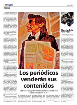 elmercantil                                                                                                                                                   ABRIL 2011   23
PRINCIPAL
   La prensa va a sobrevivir sin
duda en el futuro, pero ello va a
depender cada vez más de en-
contrar formas nuevas e inno-
vadoras para monetizar su con-
tenido, y no sólo con la coloca-
ción de publicidad. Paul God-
frey, presidente ejecutivo de
Postmedia Network (propieta-
ria del diario canadiense Natio-
nal Post), dijo en una conferen-
cia auspiciada por la auditora
de audiencias “Audit Bureau of
Circulation” que en este mo-
mento todos los ojos están
puestos en periódicos como
The New York Times, que pusie-
                                                                                                                                             El periodista
ron su diario digital en modali-                                                                                                             renovado
dad de pago.
   Al respecto, Andrew Mad-                                                                                                                      Robert G. Picard, reputado
den, jefe de la división de aso-                                                                                                             consejero y analista del mode-
ciaciones estratégicas de Goo-                                                                                                               lo económico en el que se sus-
gle, dijo que convertir esos pe-                                                                                                             tentan los medios informati-
riódicos a suscripciones con                                                                                                                 vos, pronunció una conferen-
costo para el lector los hará in-                                                                                                            cia en Oxford de la que se hizo
visibles en los motores de bús-                                                                                                              eco “The Christian Science
queda, lo que, precisamente,                                                                                                                 Monitor”, en la que sostenía
no es considerado como un                                                                                                                    que los periodistas merecían
perjuicio por parte de los edi-                                                                                                              ganar poco ya que su creación
tores de diarios, pese a que                                                                                                                 de valor hoy era más bien es-
perderían proyección popular,                                                                                                                casa. Según destacaba Picard,
puesto que lo que persiguen es                                                                                                               el trabajo periodístico está tan
salvar su modelo de negocio.                                                                                                                 estandarizado, que un ciuda-
   “Mantener una rotativa y                                                                                                                  dano corriente puede desem-
comprar papel es muy costoso,                                                                                                                peñar funciones similares.
por lo que debemos pensar en                                                                                                                 Esto es, podía dar noticias, ha-
una transición moderada hacia                                                                                                                blar con expertos, determinar
los medios electrónicos y en                                                                                                                 su relevancia, incluir audio, fo-
una impresión más selectiva,                                                                                                                 tos y vídeos y hacer accesible
con destinatarios escogidos                                                                                                                  dicho contenido al mundo o
que requieran un tipo de infor-                                                                                                              distribuirlo dentro de su red
mación que podríamos llamar                                                                                                                  social.
privilegiada.                                                                                                                                    Seguidamente hizo algu-
   Ahora bien, esto implica que                                                                                                              nas recomendaciones: “Para
los medios digitales han de                                                                                                                  que sea posible crear ese va-
percibir ingresos que sosten-                                                                                                                lor, los periodistas no pueden
gan una producción, una edi-                                                                                                                 seguir informando de la forma
ción y beneficios, así que hay                                                                                                               en que tradicionalmente lo
que empezar a pensar que una                                                                                                                 han venido haciendo o limi-
buena información y un atina-                                                                                                                tarse a hacer un refrito con no-



                                        Los periódicos
do análisis son valores por los                                                                                                              ticias que ya han aparecido en
que hay que pagar”, afirma Paul                                                                                                              otros canales. Deben añadir
Godfrey.                                                                                                                                     algo novedoso que aporte va-
   La clave de este movimiento                                                                                                               lor. Tendrán que empezar a
del negocio de la prensa está -                                                                                                              proporcionar una información
para Godfrey- en el aumento                                                                                                                  y un conocimiento que no sea
de la inversión de capital en los
contenidos, tanto sean impre-
sos como digitales, lo que ayu-
dará a construir una audiencia
de pago. No obstante, con la
                                        venderán sus                                                                                         accesible por otras vías, y de
                                                                                                                                             formas más útiles y relevantes
                                                                                                                                             para su público”.
                                                                                                                                                 quizás determinadas acti-
                                                                                                                                             vidades de la función perio-



                                         contenidos
llegada de las tablets digitales                                                                                                             dística pudieran ser desempe-
considera que el contenido “on                                                                                                               ñadas -con mayor o menor
line” atraería al público de una                                                                                                             fortuna- por gente ajena a la
manera que los periódicos no                                                                                                                 profesión, pero siempre ha-
puedan, a no ser que se rein-                                                                                                                bría informaciones que exigi-
venten con un nuevo posicio-                                                                                                                 rían el concurso del profesio-
namiento y ventaja competiti-
va. “quizás la clave estará en re-
                                          La exclusividad y la sectorización de los destinatarios                                            nal, especialmente cuando se
                                                                                                                                             trata de periodismo de análi-
partir tipos de información y                          serán claves a partir de 2011                                                         sis, reportaje e investigación.
análisis en uno y otro medio”,                                                                                                               El problema se agravaría si los
dijo.                                der a los lectores que han de      pecto a sus intereses. Lynne      do a un nicho de lectores, la      medios de comunicación se
   La buena noticia es que mu-       pagar por su servicio siempre y    Brennan, vicepresidente senior    gente se acercará a su periódi-    empeñan más en ganar a la
chos especialistas opinan que        cuando actúen conforme a dos       de circulación en Dow Jones &     co” y“si usted proporciona a los   competencia, en llamar la
los medios -si actúan de forma       reglas fundamentales: exclusi-     Company concluyó con dos          lectores algo que ellos quieren,   atención sobre sus lectores,
prudente, evolutiva y estratégi-     vidad de contenidos y sectori-     aseveraciones: “Si usted ofrece   van a pagar por ello”.             que en reproducir y analizar lo
ca-, conseguirán hacer enten-        zación del destinatario con res-   un contenido exclusivo dirigi-                      YALE ExECUTivE   que sucede.
 