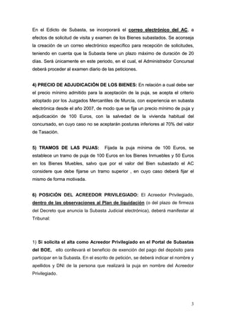 3
EEnn eell EEddiiccttoo ddee SSuubbaassttaa,, ssee iinnccoorrppoorraarráá eell ccoorrrreeoo eelleeccttrróónniiccoo ddeell AACC,, aa
eeffeeccttooss ddee ssoolliicciittuudd ddee vviissiittaa yy eexxaammeenn ddee llooss BBiieenneess ssuubbaassttaaddooss.. SSee aaccoonnsseejjaa
llaa ccrreeaacciióónn ddee uunn ccoorrrreeoo eelleeccttrróónniiccoo eessppeeccííffiiccoo ppaarraa rreecceeppcciióónn ddee ssoolliicciittuuddeess,,
tteenniieennddoo eenn ccuueennttaa qquuee llaa SSuubbaassttaa ttiieennee uunn ppllaazzoo mmááxxiimmoo ddee dduurraacciióónn ddee 2200
ddííaass.. SSeerráá úúnniiccaammeennttee eenn eessttee ppeerriiooddoo,, eenn eell ccuuaall,, eell AAddmmiinniissttrraaddoorr CCoonnccuurrssaall
ddeebbeerráá pprroocceeddeerr aall eexxaammeenn ddiiaarriioo ddee llaass ppeettiicciioonneess..
44)) PPRREECCIIOO DDEE AADDJJUUDDIICCAACCIIÓÓNN DDEE LLOOSS BBIIEENNEESS:: EEnn rreellaacciióónn aa ccuuaall ddeebbee sseerr
eell pprreecciioo mmíínniimmoo aaddmmiittiiddoo ppaarraa llaa aacceeppttaacciióónn ddee llaa ppuujjaa,, ssee aacceeppttaa eell ccrriitteerriioo
aaddooppttaaddoo ppoorr llooss JJuuzzggaaddooss MMeerrccaannttiilleess ddee MMuurrcciiaa,, ccoonn eexxppeerriieenncciiaa eenn ssuubbaassttaa
eelleeccttrróónniiccaa ddeessddee eell aaññoo 22000077,, ddee mmooddoo qquuee ssee ffiijjaa uunn pprreecciioo mmíínniimmoo ddee ppuujjaa yy
aaddjjuuddiiccaacciióónn ddee 110000 EEuurrooss,, ccoonn llaa ssaallvveeddaadd ddee llaa vviivviieennddaa hhaabbiittuuaall ddeell
ccoonnccuurrssaaddoo,, eenn ccuuyyoo ccaassoo nnoo ssee aacceeppttaarráánn ppoossttuurraass iinnffeerriioorreess aall 7700%% ddeell vvaalloorr
ddee TTaassaacciióónn..
55)) TTRRAAMMOOSS DDEE LLAASS PPUUJJAASS:: FFiijjaaddaa llaa ppuujjaa mmíínniimmaa ddee 110000 EEuurrooss,, ssee
eessttaabblleeccee uunn ttrraammoo ddee ppuujjaa ddee 110000 EEuurrooss eenn llooss BBiieenneess IInnmmuueebblleess yy 5500 EEuurrooss
eenn llooss BBiieenneess MMuueebblleess,, ssaallvvoo qquuee ppoorr eell vvaalloorr ddeell BBiieenn ssuubbaassttaaddoo eell AACC
ccoonnssiiddeerree qquuee ddeebbee ffiijjaarrssee uunn ttrraammoo ssuuppeerriioorr ,, eenn ccuuyyoo ccaassoo ddeebbeerráá ffiijjaarr eell
mmiissmmoo ddee ffoorrmmaa mmoottiivvaaddaa..
66)) POSICIÓN DEL ACREEDOR PRIVILEGIADO: El Acreedor Privilegiado,
dentro de las observaciones al Plan de liquidación (o del plazo de firmeza
del Decreto que anuncia la Subasta Judicial electrónica), deberá manifestar al
Tribunal:
1) Si solicita el alta como Acreedor Privilegiado en el Portal de Subastas
del BOE, ello conllevará el beneficio de exención del pago del depósito para
participar en la Subasta. En el escrito de petición, se deberá indicar el nombre y
apellidos y DNI de la persona que realizará la puja en nombre del Acreedor
Privilegiado.
 