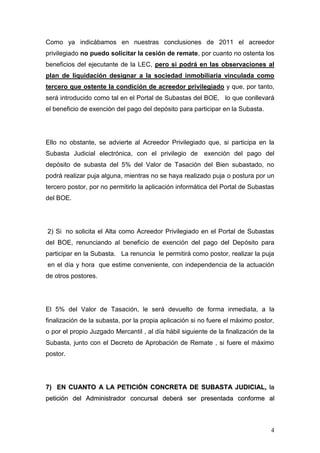 4
Como ya indicábamos en nuestras conclusiones de 2011 el acreedor
privilegiado no puedo solicitar la cesión de remate, por cuanto no ostenta los
beneficios del ejecutante de la LEC, pero si podrá en las observaciones al
plan de liquidación designar a la sociedad inmobiliaria vinculada como
tercero que ostente la condición de acreedor privilegiado y que, por tanto,
será introducido como tal en el Portal de Subastas del BOE, lo que conllevará
el beneficio de exención del pago del depósito para participar en la Subasta.
Ello no obstante, se advierte al Acreedor Privilegiado que, si participa en la
Subasta Judicial electrónica, con el privilegio de exención del pago del
depósito de subasta del 5% del Valor de Tasación del Bien subastado, no
podrá realizar puja alguna, mientras no se haya realizado puja o postura por un
tercero postor, por no permitirlo la aplicación informática del Portal de Subastas
del BOE.
2) Si no solicita el Alta como Acreedor Privilegiado en el Portal de Subastas
del BOE, renunciando al beneficio de exención del pago del Depósito para
participar en la Subasta. La renuncia le permitirá como postor, realizar la puja
en el día y hora que estime conveniente, con independencia de la actuación
de otros postores.
El 5% del Valor de Tasación, le será devuelto de forma inmediata, a la
finalización de la subasta, por la propia aplicación si no fuere el máximo postor,
o por el propio Juzgado Mercantil , al día hábil siguiente de la finalización de la
Subasta, junto con el Decreto de Aprobación de Remate , si fuere el máximo
postor.
77)) EENN CCUUAANNTTOO AA LLAA PPEETTIICCIIÓÓNN CCOONNCCRREETTAA DDEE SSUUBBAASSTTAA JJUUDDIICCIIAALL,, llaa
ppeettiicciióónn ddeell AAddmmiinniissttrraaddoorr ccoonnccuurrssaall ddeebbeerráá sseerr pprreesseennttaaddaa ccoonnffoorrmmee aall
 