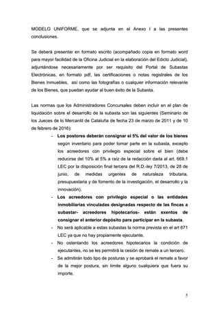 5
MMOODDEELLOO UUNNIIFFOORRMMEE,, qquuee ssee aaddjjuunnttaa eenn eell AAnneexxoo II aa llaass pprreesseenntteess
ccoonncclluussiioonneess..
SSee ddeebbeerráá pprreesseennttaarr eenn ffoorrmmaattoo eessccrriittoo ((aaccoommppaaññaaddoo ccooppiiaa eenn ffoorrmmaattoo wwoorrdd
ppaarraa mmaayyoorr ffaacciilliiddaadd ddee llaa OOffiicciinnaa JJuuddiicciiaall eenn llaa eellaabboorraacciióónn ddeell EEddiiccttoo JJuuddiicciiaall)),,
aaddjjuunnttáánnddoossee nneecceessaarriiaammeennttee ppoorr sseerr rreeqquuiissiittoo ddeell PPoorrttaall ddee SSuubbaassttaass
EElleeccttrróónniiccaass,, eenn ffoorrmmaattoo ppddff,, llaass cceerrttiiffiiccaacciioonneess oo nnoottaass rreeggiissttrraalleess ddee llooss
BBiieenneess IInnmmuueebblleess,, aassíí ccoommoo llaass ffoottooggrraaffííaass oo ccuuaallqquuiieerr iinnffoorrmmaacciióónn rreelleevvaannttee
ddee llooss BBiieenneess,, qquuee ppuueeddaann aayyuuddaarr aall bbuueenn ééxxiittoo ddee llaa SSuubbaassttaa..
LLaass nnoorrmmaass qquuee llooss AAddmmiinniissttrraaddoorreess CCoonnccuurrssaalleess ddeebbeenn iinncclluuiirr eenn eell ppllaann ddee
lliiqquuiiddaacciióónn ssoobbrree eell ddeessaarrrroolllloo ddee llaa ssuubbaassttaa ssoonn llaass ssiigguuiieenntteess ((SSeemmiinnaarriioo ddee
llooss JJuueecceess ddee lloo MMeerrccaannttiill ddee CCaattaalluuññaa ddee ffeecchhaa 2233 ddee mmaarrzzoo ddee 22001111 yy ddee 1100
ddee ffeebbrreerroo ddee 22001166))::
-- LLooss ppoossttoorreess ddeebbeerráánn ccoonnssiiggnnaarr eell 55%% ddeell vvaalloorr ddee llooss bbiieenneess
sseeggúúnn iinnvveennttaarriioo ppaarraa ppooddeerr ttoommaarr ppaarrttee eenn llaa ssuubbaassttaa,, eexxcceeppttoo
llooss aaccrreeeeddoorreess ccoonn pprriivviilleeggiioo eessppeecciiaall ssoobbrree eell bbiieenn ((ddeebbee
rreedduucciirrssee ddeell 1100%% aall 55%% aa rraaíízz ddee llaa rreeddaacccciióónn ddaaddaa aall aarrtt.. 666699..11
LLEECC ppoorr llaa ddiissppoossiicciióónn ffiinnaall tteerrcceerraa ddeell RR..DD..--lleeyy 77//22001133,, ddee 2288 ddee
jjuunniioo,, ddee mmeeddiiddaass uurrggeenntteess ddee nnaattuurraalleezzaa ttrriibbuuttaarriiaa,,
pprreessuuppuueessttaarriiaa yy ddee ffoommeennttoo ddee llaa iinnvveessttiiggaacciióónn,, eell ddeessaarrrroolllloo yy llaa
iinnnnoovvaacciióónn))..
-- LLooss aaccrreeeeddoorreess ccoonn pprriivviilleeggiioo eessppeecciiaall oo llaass eennttiiddaaddeess
iinnmmoobbiilliiaarriiaass vviinnccuullaaddaass ddeessiiggnnaaddaass rreessppeeccttoo ddee llaass ffiinnccaass aa
ssuubbaassttaarr-- aaccrreeeeddoorreess hhiippootteeccaarriiooss-- eessttáánn eexxeennttooss ddee
ccoonnssiiggnnaarr eell aanntteerriioorr ddeeppóóssiittoo ppaarraa ppaarrttiicciippaarr eenn llaa ssuubbaassttaa..
-- NNoo sseerráá aapplliiccaabbllee aa eessttaass ssuubbaassttaass llaa nnoorrmmaa pprreevviissttaa eenn eell aarrtt 667711
LLEECC yyaa qquuee nnoo hhaayy pprrooppiiaammeennttee eejjeeccuuttaannttee..
-- NNoo oosstteennttaannddoo llooss aaccrreeeeddoorreess hhiippootteeccaarriiooss llaa ccoonnddiicciióónn ddee
eejjeeccuuttaanntteess,, nnoo ssee lleess ppeerrmmiittiirráá llaa cceessiióónn ddee rreemmaattee aa uunn tteerrcceerroo..
-- SSee aaddmmiittiirráánn ttooddoo ttiippoo ddee ppoossttuurraass yy ssee aapprroobbaarráá eell rreemmaattee aa ffaavvoorr
ddee llaa mmeejjoorr ppoossttuurraa,, ssiinn llíímmiittee aallgguunnoo ccuuaallqquuiieerraa qquuee ffuueerraa ssuu
iimmppoorrttee..
 