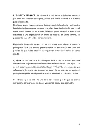 6
8) SUBASTA DESIERTA. Se inadmitirá la petición de adjudicación posterior
por parte del acreedor privilegiado, puesto que debió concurrir a la subasta
para obtener ésta.
En el caso que no haya postores se declarará desierta la subasta y se instará a
la Administración concursal para que proceda a la venta directa del bien por el
mejor precio posible. Si no hubiera ofertas se podrá entregar el bien o lote
subastado a una organización sin ánimo de lucro o, en último término, se
procederá a su destrucción o achatarramiento.
Resultando desierta la subasta, no se concederá plazo alguno al acreedor
privilegiado para que solicite posteriormente la adjudicación del bien, sin
perjuicio de que pueda interesar su adquisición a través del trámite de venta
directa.
9) TASA. La tasa que debe abonarse para llevar a cabo la subasta tendrá la
consideración de gasto contra la masa en los términos del art. 84.1.2 y 3 LC y
en todo caso imprescindible para la liquidación (176bis LC), sin perjuicio de que
voluntariamente pueda ser asumido el pago de la tasa por el acreedor
privilegiado especial o cualquier otra parte personada en el proceso concursal.
Se advierte que se trata de una tasa por subasta por lo que se estima
conveniente agrupar todos los bienes y derechos en una sola operación.
 