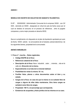 7
ANEXO I
MODELO DE ESCRITO DE SOLICITUD DE SUBASTA TELEMÁTICA:
D./Dª . XXXXXXXX Administrador Concursal de la empresa XXXX , con Cif
XXX , domicilio en XXXX , designado en virtud de auto de fecha xxxxx por el
cual se declara el concurso en el proceso de referencia , ante el juzgado
comparece y como mejor proceda en derecho DICE:
Que en cumplimiento a lo dispuesto en el plan de liquidación aprobado por auto
de fecha XXXX solicito la convocatoria de la Subasta Judicial electrónica de
los siguientes bienes, propiedad de la concursada:
BIENES INMUEBLES:
1. Finca nº , inscrita… Datos registrales.
 Código IDUFIR de la finca:
 Referencia catastral de la finca:
 Descripción de la finca: Nave industrial , solar … vivienda… sita en la
calle etc .Dirección de la misma.
 Especialmente si se trata de la vivienda habitual.
 Posibilidad de visitar la misma: Si / no.
 Facilitar fotos, planos u otros documentos sobre el bien y su
estado.
 Cargas de la finca: en caso de que la misma no se subaste libre de
cargas o alguna de ellas deba mantenerse. Sino tiene cargas se
señalará como libre de cargas.
 Propiedad: 100 % o el porcentaje que corresponda.
 Existencia de ocupantes y título júridico de los mismos en su caso.
 