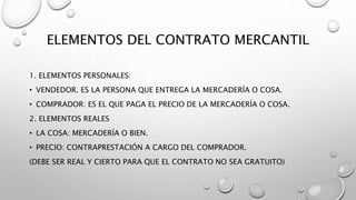 ELEMENTOS DEL CONTRATO MERCANTIL
1. ELEMENTOS PERSONALES:
• VENDEDOR. ES LA PERSONA QUE ENTREGA LA MERCADERÍA O COSA.
• COMPRADOR: ES EL QUE PAGA EL PRECIO DE LA MERCADERÍA O COSA.
2. ELEMENTOS REALES
• LA COSA: MERCADERÍA O BIEN.
• PRECIO: CONTRAPRESTACIÓN A CARGO DEL COMPRADOR.
(DEBE SER REAL Y CIERTO PARA QUE EL CONTRATO NO SEA GRATUITO)
 
