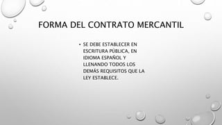 FORMA DEL CONTRATO MERCANTIL
• SE DEBE ESTABLECER EN
ESCRITURA PÚBLICA, EN
IDIOMA ESPAÑOL Y
LLENANDO TODOS LOS
DEMÁS REQUISITOS QUE LA
LEY ESTABLECE.
 