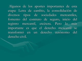 Algunos de los aportes importantes de esta
etapa: Letra de cambio, la consolidación de
diversos tipos de sociedades mercantiles,
fomento del contrato de seguro, inicio del
registro mercantil, etcétera. Pero lo más
importante es que el derecho mercantil se
transformó en un derecho autónomo del
derecho civil.
 