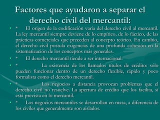 Factores que ayudaron a separar el
derecho civil del mercantil:
• * El origen de la codificación varía del derecho civil al mercantil.
La ley mercantil siempre deviene de lo empírico, de lo fáctico, de las
prácticas comerciales que preceden al concepto teórico. En cambio,
el derecho civil postula exigencias de una profunda cohesión en la
sistematización de los conceptos más generales.
• * El derecho mercantil tiende a ser internacional.
• * La existencia de los llamados títulos de crédito: sólo
pueden funcionar dentro de un derecho flexible, rápido y poco
formalista como el derecho mercantil.
• * Los negocios a distancia provocan problemas que el
derecho civil no resuelve. La apertura de crédito que los facilita, sí
está prevista en lo mercantil.
• * Los negocios mercantiles se desarrollan en masa, a diferencia de
los civiles que generalmente son aislados.
 