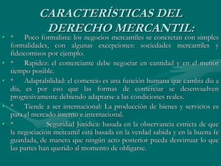 CARACTERÍSTICAS DEL
DERECHO MERCANTIL:
• * Poco formalista: los negocios mercantiles se concretan con simples
formalidades, con algunas excepciones: sociedades mercantiles y
fideicomisos por ejemplo.
• * Rapidez: el comerciante debe negociar en cantidad y en el menor
tiempo posible.
• * Adaptabilidad: el comercio es una función humana que cambia día a
día, es por eso que las formas de comerciar se desenvuelven
progresivamente debiendo adaptarse a las condiciones reales.
• * Tiende a ser internacional: La producción de bienes y servicios es
para el mercado interno e internacional.
• * Seguridad Jurídica: basada en la observancia estricta de que
la negociación mercantil está basada en la verdad sabida y en la buena fe
guardada, de manera que ningún acto posterior pueda desvirtuar lo que
las partes han querido al momento de obligarse.
 