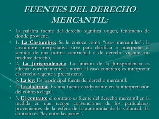 FUENTES DEL DERECHO
MERCANTIL:
• La palabra fuente del derecho significa origen, fenómeno de
donde proviene.
• 1. La Costumbre: Se le conoce como “usos mercantiles”; la
costumbre interpretativa sirve para clarificar o interpretar el
sentido de una norma contractual o de derecho vigente, no
produce derecho.
• 2. La Jurisprudencia: La función de la Jurisprudencia es
adecuar correctamente la norma al caso concreto; es interpretar
el derecho vigente y preexistente.
• 3. La ley: Es la principal fuente del derecho mercantil.
• 4. La doctrina: Es una fuente coadyuvante en la interpretación
del contexto legal.
• 5. El contrato: el contrato es fuente del derecho mercantil en la
medida en que recoge convenciones de los particulares,
provenientes de la esfera de la autonomía de la voluntad. El
contrato es “ley entre las partes”.
 