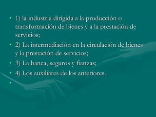 • 1) la industria dirigida a la producción o
transformación de bienes y a la prestación de
servicios;
• 2) La intermediación en la circulación de bienes
y la prestación de servicios;
• 3) La banca, seguros y fianzas;
• 4) Los auxiliares de los anteriores.
•
 