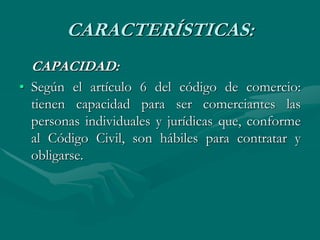 CARACTERÍSTICAS:
CAPACIDAD:
• Según el artículo 6 del código de comercio:
tienen capacidad para ser comerciantes las
personas individuales y jurídicas que, conforme
al Código Civil, son hábiles para contratar y
obligarse.
 