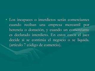 • Los incapaces o interdictos serán comerciantes
cuando reciban una empresa mercantil por
herencia o donación, y cuando un comerciante
es declarado interdicto. En estos casos el juez
decide si se continúa el negocio o se liquida.
(artículo 7 código de comercio).
 