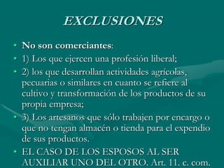 EXCLUSIONES
• No son comerciantes:
• 1) Los que ejercen una profesión liberal;
• 2) los que desarrollan actividades agrícolas,
pecuarias o similares en cuanto se refiere al
cultivo y transformación de los productos de su
propia empresa;
• 3) Los artesanos que sólo trabajen por encargo o
que no tengan almacén o tienda para el expendio
de sus productos.
• EL CASO DE LOS ESPOSOS AL SER
AUXILIAR UNO DEL OTRO. Art. 11. c. com.
 