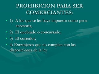 PROHIBICION PARA SER
COMERCIANTES:
• 1) A los que se les haya impuesto como pena
accesoria,
• 2) El quebrado o concursado,
• 3) El corredor,
• 4) Extranjeros que no cumplan con las
disposiciones de la ley
 