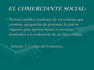 EL COMERCIANTE SOCIAL:
• Persona jurídica resultante de un contrato que
contiene agrupación de personas, la cual se
organiza para aportar bienes o servicios
destinados a la realización de un bien común.
• Artículo 3, Codigo de Comercio.
 