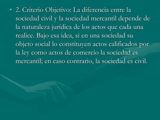 • 2. Criterio Objetivo: La diferencia entre la
sociedad civil y la sociedad mercantil depende de
la naturaleza jurídica de los actos que cada una
realice. Bajo esa idea, si en una sociedad su
objeto social lo constituyen actos calificados por
la ley como actos de comercio la sociedad es
mercantil; en caso contrario, la sociedad es civil.
 