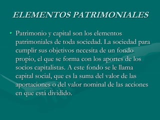 ELEMENTOS PATRIMONIALES
• Patrimonio y capital son los elementos
patrimoniales de toda sociedad. La sociedad para
cumplir sus objetivos necesita de un fondo
propio, el que se forma con los aportes de los
socios capitalistas. A este fondo se le llama
capital social, que es la suma del valor de las
aportaciones o del valor nominal de las acciones
en que está dividido.
 