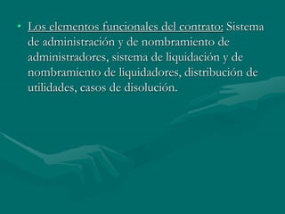 • Los elementos funcionales del contrato: Sistema
de administración y de nombramiento de
administradores, sistema de liquidación y de
nombramiento de liquidadores, distribución de
utilidades, casos de disolución.
 