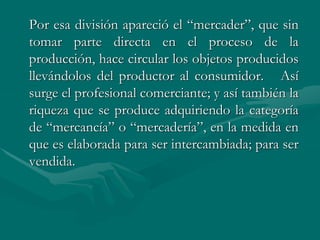 Por esa división apareció el “mercader”, que sin
tomar parte directa en el proceso de la
producción, hace circular los objetos producidos
llevándolos del productor al consumidor. Así
surge el profesional comerciante; y así también la
riqueza que se produce adquiriendo la categoría
de “mercancía” o “mercadería”, en la medida en
que es elaborada para ser intercambiada; para ser
vendida.
 