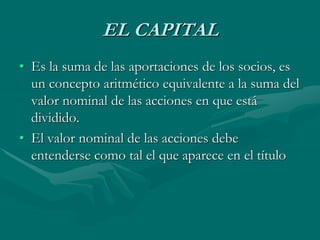 EL CAPITAL
• Es la suma de las aportaciones de los socios, es
un concepto aritmético equivalente a la suma del
valor nominal de las acciones en que está
dividido.
• El valor nominal de las acciones debe
entenderse como tal el que aparece en el título
 