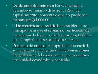 • De desembolso mínimo: En Guatemala el
desembolso mínimo debe ser el 25% del
capital suscrito, porcentaje que no puede ser
menor que Q5,000.00.
• De efectividad o realidad: se establece este
principio para que el capital no sea ficticio; de
manera que la ley, en variadas normas, tiende a
que el capital de las sociedades sea real.
• Principio de unidad: El capital de la sociedad,
aun cuando se encuentra dividido en acciones
de igual valor, debe entenderse que constituye
una unidad económica y contable.
 