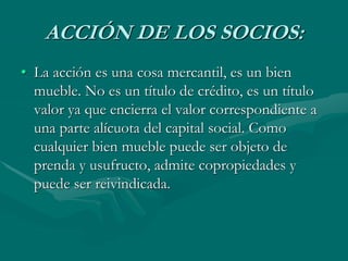 ACCIÓN DE LOS SOCIOS:
• La acción es una cosa mercantil, es un bien
mueble. No es un título de crédito, es un título
valor ya que encierra el valor correspondiente a
una parte alícuota del capital social. Como
cualquier bien mueble puede ser objeto de
prenda y usufructo, admite copropiedades y
puede ser reivindicada.
 