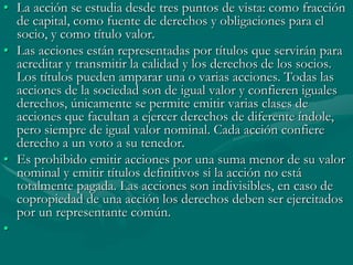 • La acción se estudia desde tres puntos de vista: como fracción
de capital, como fuente de derechos y obligaciones para el
socio, y como título valor.
• Las acciones están representadas por títulos que servirán para
acreditar y transmitir la calidad y los derechos de los socios.
Los títulos pueden amparar una o varias acciones. Todas las
acciones de la sociedad son de igual valor y confieren iguales
derechos, únicamente se permite emitir varias clases de
acciones que facultan a ejercer derechos de diferente índole,
pero siempre de igual valor nominal. Cada acción confiere
derecho a un voto a su tenedor.
• Es prohibido emitir acciones por una suma menor de su valor
nominal y emitir títulos definitivos si la acción no está
totalmente pagada. Las acciones son indivisibles, en caso de
copropiedad de una acción los derechos deben ser ejercitados
por un representante común.
•
 
