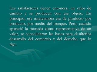 Los satisfactores tienen entonces, un valor de
cambio y se producen con ese objeto. En
principio, ese intercambio era de producto por
producto, por medio del trueque. Pero, cuando
apareció la moneda como representativa de un
valor, se consolidaron las bases para el ulterior
desarrollo del comercio y del derecho que lo
rige.
 
