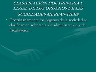CLASIFICACIÓN DOCTRINARIA Y
LEGAL DE LOS ÓRGANOS DE LAS
SOCIEDADES MERCANTILES
• Doctrinariamente los órganos de la sociedad se
clasifican en soberanía, de administración y de
fiscalización .
 