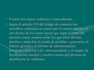• Existen dos clases: ordinaria y extraordinaria.
• Según el artículo 134 del código de comercio las
asambleas ordinarias se reúnen por lo menos una vez al
año dentro de los cuatro meses que sigan al cierre del
ejercicio social, asuntos sobre los que trata: discutir,
aprobar o improbar el estado de pérdidas y ganancias, el
balance general y el informe de administración;
nombrar y remover a los administradores y al órgano de
fiscalización; conocer y resolver acerca del proyecto de
distribución de utilidades.
 