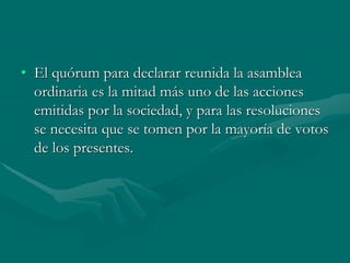 • El quórum para declarar reunida la asamblea
ordinaria es la mitad más uno de las acciones
emitidas por la sociedad, y para las resoluciones
se necesita que se tomen por la mayoría de votos
de los presentes.
 