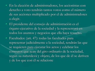 • En la elección de administradores, los accionistas con
derecho a voto tendrán tantos votos como el número
de sus acciones multiplicado por el de administradores
a elegir.
• El presidente del consejo de administración es el
órgano ejecutivo de la sociedad y la representará en
todos los asuntos y negocios que ella haya resuelto.
• Facultades: (art. 47): todas las facultades para
representar judicialmente a la sociedad, tendrán las que
se requieren para ejecutar los actos y celebrar los
contratos que sean del giro ordinario de la sociedad,
según su naturaleza y objeto, de los que de él se deriven
y de los que con él se relacione
 