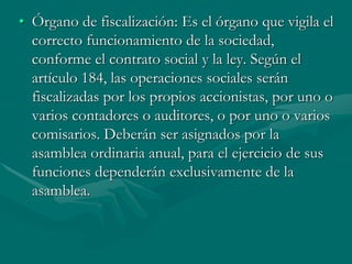 • Órgano de fiscalización: Es el órgano que vigila el
correcto funcionamiento de la sociedad,
conforme el contrato social y la ley. Según el
artículo 184, las operaciones sociales serán
fiscalizadas por los propios accionistas, por uno o
varios contadores o auditores, o por uno o varios
comisarios. Deberán ser asignados por la
asamblea ordinaria anual, para el ejercicio de sus
funciones dependerán exclusivamente de la
asamblea.
 