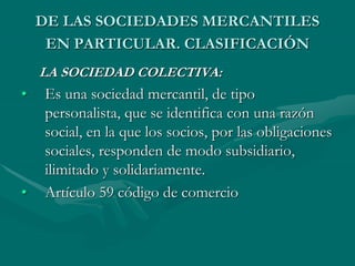 DE LAS SOCIEDADES MERCANTILES
EN PARTICULAR. CLASIFICACIÓN
LA SOCIEDAD COLECTIVA:
• Es una sociedad mercantil, de tipo
personalista, que se identifica con una razón
social, en la que los socios, por las obligaciones
sociales, responden de modo subsidiario,
ilimitado y solidariamente.
• Artículo 59 código de comercio
 