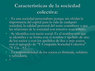 Características de la sociedad
colectiva:
• - Es una sociedad personalista: porque sin olvidar la
importancia del capital para la vida de cualquier
sociedad, la calidad personal del socio contribuye a que
las relaciones de la sociedad con terceros sean sólidas.
• - Se identifica con razón social: Es el nombre con que
se identifica y se forma con el nombre y apellido de uno
de los socios o con los apellidos de dos o más socios,
con el agregado de “Y Compañía Sociedad Colectiva”
“Y Cía. , S.C.”
• - La responsabilidad de los socios es ilimitada, solidaria
y subsidiaria.
• *
 