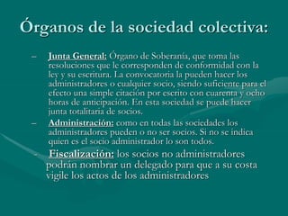 Órganos de la sociedad colectiva:
– Junta General: Órgano de Soberanía, que toma las
resoluciones que le corresponden de conformidad con la
ley y su escritura. La convocatoria la pueden hacer los
administradores o cualquier socio, siendo suficiente para el
efecto una simple citación por escrito con cuarenta y ocho
horas de anticipación. En esta sociedad se puede hacer
junta totalitaria de socios.
– Administración: como en todas las sociedades los
administradores pueden o no ser socios. Si no se indica
quien es el socio administrador lo son todos.
- Fiscalización: los socios no administradores
podrán nombrar un delegado para que a su costa
vigile los actos de los administradores
 