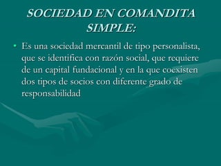 SOCIEDAD EN COMANDITA
SIMPLE:
• Es una sociedad mercantil de tipo personalista,
que se identifica con razón social, que requiere
de un capital fundacional y en la que coexisten
dos tipos de socios con diferente grado de
responsabilidad
 