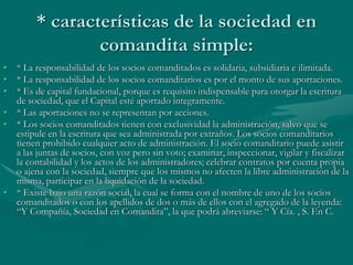 * características de la sociedad en
comandita simple:
• * La responsabilidad de los socios comanditados es solidaria, subsidiaria e ilimitada.
• * La responsabilidad de los socios comanditarios es por el monto de sus aportaciones.
• * Es de capital fundacional, porque es requisito indispensable para otorgar la escritura
de sociedad, que el Capital esté aportado íntegramente.
• * Las aportaciones no se representan por acciones.
• * Los socios comanditados tienen con exclusividad la administración, salvo que se
estipule en la escritura que sea administrada por extraños. Los socios comanditarios
tienen prohibido cualquier acto de administración. El socio comanditario puede asistir
a las juntas de socios, con voz pero sin voto; examinar, inspeccionar, vigilar y fiscalizar
la contabilidad y los actos de los administradores; celebrar contratos por cuenta propia
o ajena con la sociedad, siempre que los mismos no afecten la libre administración de la
misma, participar en la liquidación de la sociedad.
• * Existe bajo una razón social, la cual se forma con el nombre de uno de los socios
comanditados o con los apellidos de dos o más de ellos con el agregado de la leyenda:
“Y Compañía, Sociedad en Comandita”, la que podrá abreviarse: “ Y Cía. , S. En C.
 