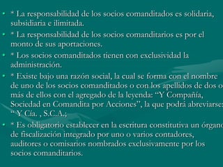 • * La responsabilidad de los socios comanditados es solidaria,
subsidiaria e ilimitada.
• * La responsabilidad de los socios comanditarios es por el
monto de sus aportaciones.
• * Los socios comanditados tienen con exclusividad la
administración.
• * Existe bajo una razón social, la cual se forma con el nombre
de uno de los socios comanditados o con los apellidos de dos o
más de ellos con el agregado de la leyenda: “Y Compañía,
Sociedad en Comandita por Acciones”, la que podrá abreviarse:
“ Y Cía. , S.C.A.;
• * Es obligatorio establecer en la escritura constitutiva un órgano
de fiscalización integrado por uno o varios contadores,
auditores o comisarios nombrados exclusivamente por los
socios comanditarios.
 