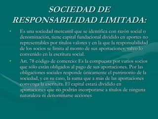 SOCIEDAD DE
RESPONSABILIDAD LIMITADA:
• Es una sociedad mercantil que se identifica con razón social o
denominación, tiene capital fundacional dividido en aportes no
representables por títulos valores y en la que la responsabilidad
de los socios se limita al monto de sus aportaciones, salvo lo
convenido en la escritura social.
• Art. 78 código de comercio: Es la compuesta por varios socios
que sólo están obligados al pago de sus aportaciones. Por las
obligaciones sociales responde únicamente el patrimonio de la
sociedad, y en su caso, la suma que a más de las aportaciones
convenga la escritura. El capital estará dividido en
aportaciones que no podrán incorporarse a títulos de ninguna
naturaleza ni denominarse acciones
 
