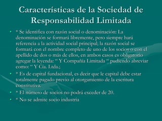 Características de la Sociedad de
Responsabilidad Limitada
• * Se identifica con razón social o denominación: La
denominación se formará libremente, pero siempre hará
referencia a la actividad social principal; la razón social se
formará con el nombre completo de uno de los socios o con el
apellido de dos o más de ellos, en ambos casos es obligatorio
agregar la leyenda: “ Y Compañía Limitada “ pudiendo abreviar
como: “ Y Cía. Ltda.;
• * Es de capital fundacional, es decir que le capital debe estar
totalmente pagado previo al otorgamiento de la escritura
constitutiva.
• * El número de socios no podrá exceder de 20.
• * No se admite socio industria
 