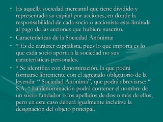 • Es aquella sociedad mercantil que tiene dividido y
representado su capital por acciones, en donde la
responsabilidad de cada socio o accionista esta limitada
al pago de las acciones que hubiere suscrito.
• Características de la Sociedad Anónima:
• * Es de carácter capitalista, pues lo que importa es lo
que cada socio aporta a la sociedad no sus
características personales.
• * Se identifica con denominación, la que podrá
formarse libremente con el agregado obligatorio de la
leyenda: “ Sociedad Anónima”, que podrá abreviarse: “
S.A. “ La denominación podrá contener el nombre de
un socio fundador o los apellidos de dos o más de ellos,
pero en este caso deberá igualmente incluirse la
designación del objeto principal.
 