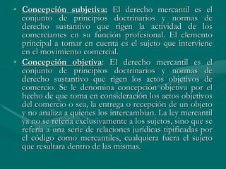 • Concepción subjetiva: El derecho mercantil es el
conjunto de principios doctrinarios y normas de
derecho sustantivo que rigen la actividad de los
comerciantes en su función profesional. El elemento
principal a tomar en cuenta es el sujeto que interviene
en el movimiento comercial.
• Concepción objetiva: El derecho mercantil es el
conjunto de principios doctrinarios y normas de
derecho sustantivo que rigen los actos objetivos de
comercio. Se le denomina concepción objetiva por el
hecho de que toma en consideración los actos objetivos
del comercio o sea, la entrega o recepción de un objeto
y no analiza a quienes los intercambian. La ley mercantil
ya no se refería exclusivamente a los sujetos, sino que se
refería a una serie de relaciones jurídicas tipificadas por
el código como mercantiles, cualquiera fuera el sujeto
que resultara dentro de las mismas.
 
