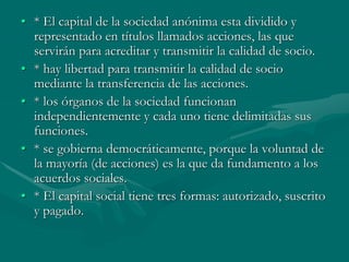 • * El capital de la sociedad anónima esta dividido y
representado en títulos llamados acciones, las que
servirán para acreditar y transmitir la calidad de socio.
• * hay libertad para transmitir la calidad de socio
mediante la transferencia de las acciones.
• * los órganos de la sociedad funcionan
independientemente y cada uno tiene delimitadas sus
funciones.
• * se gobierna democráticamente, porque la voluntad de
la mayoría (de acciones) es la que da fundamento a los
acuerdos sociales.
• * El capital social tiene tres formas: autorizado, suscrito
y pagado.
 