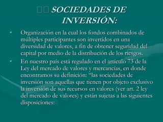 􀂾 SOCIEDADES DE
INVERSIÓN:
• Organización en la cual los fondos combinados de
múltiples participantes son invertidos en una
diversidad de valores, a fin de obtener seguridad del
capital por medio de la distribución de los riesgos.
• En nuestro país está regulado en el artículo 73 de la
Ley del mercado de valores y mercancías, en donde
encontramos su definición: “las sociedades de
inversión son aquellas que tienen por objeto exclusivo
la inversión de sus recursos en valores (ver art. 2 ley
del mercado de valores) y están sujetas a las siguientes
disposiciones:
 
