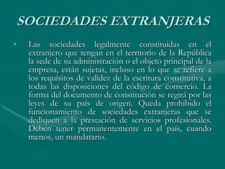 SOCIEDADES EXTRANJERAS
• Las sociedades legalmente constituidas en el
extranjero que tengan en el territorio de la República
la sede de su administración o el objeto principal de la
empresa, están sujetas, incluso en lo que se refiere a
los requisitos de validez de la escritura constitutiva, a
todas las disposiciones del código de comercio. La
forma del documento de constitución se regirá por las
leyes de su país de origen. Queda prohibido el
funcionamiento de sociedades extranjeras que se
dediquen a la prestación de servicios profesionales.
Deben tener permanentemente en el país, cuando
menos, un mandatario.
 