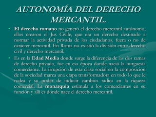 AUTONOMÍA DEL DERECHO
MERCANTIL.
• El derecho romano no generó el derecho mercantil autónomo,
ellos crearon el Jus Civile, que era un derecho destinado a
normar la actividad privada de los ciudadanos, fuera o no de
carácter mercantil. En Roma no existió la división entre derecho
civil y derecho mercantil.
• Es en la Edad Media donde surge la diferencia de las dos ramas
de derecho privado, fue en esa época donde nació la burguesía
comerciante. La irrupción de esta clase social en la composición
de la sociedad marca una etapa transformadora en todo lo que le
rodea y su poder de inducir cambios radica en la riqueza
comercial. La monarquía estimula a los comerciantes en su
función y allí es donde nace el derecho mercantil.
 
