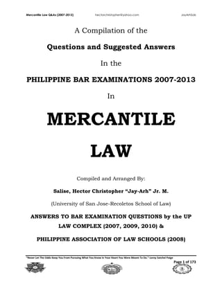 Mercantile Law Q&As (2007-2013) hectorchristopher@yahoo.com JayArhSals
“Never Let The Odds Keep You From Pursuing What You Know In Your Heart You Were Meant To Do.”-Leroy Satchel Paige
Page 1 of 173
A Compilation of the
Questions and Suggested Answers
In the
PHILIPPINE BAR EXAMINATIONS 2007-2013
In
MERCANTILE
LAW
Compiled and Arranged By:
Salise, Hector Christopher “Jay-Arh” Jr. M.
(University of San Jose-Recoletos School of Law)
ANSWERS TO BAR EXAMINATION QUESTIONS by the UP
LAW COMPLEX (2007, 2009, 2010) &
PHILIPPINE ASSOCIATION OF LAW SCHOOLS (2008)
 
