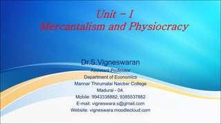 Unit - I
Mercantalism and Physiocracy
Dr.S.Vigneswaran
Assistant Professor
Department of Economics
Mannar Thirumalai Naicker College
Madurai - 04.
Mobile: 9943338882; 9385537882
E-mail: vigneswara.s@gmail.com
Website: vigneswara.moodlecloud.com
 